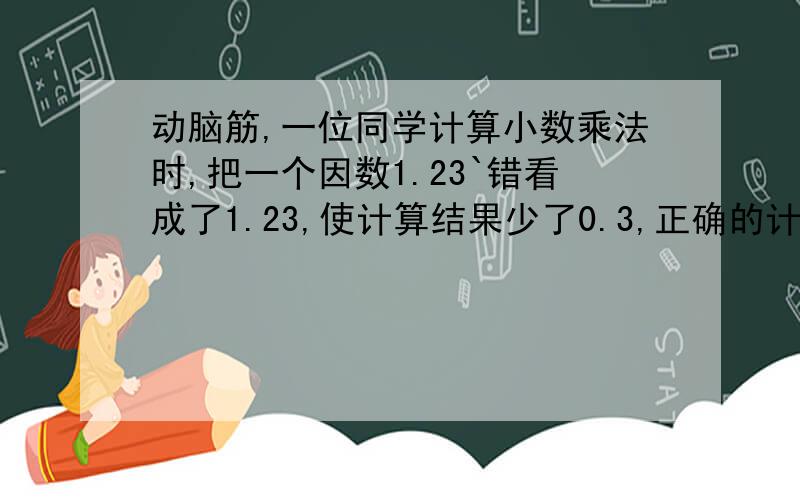 动脑筋,一位同学计算小数乘法时,把一个因数1.23`错看成了1.23,使计算结果少了0.3,正确的计算结果应是多少?(详