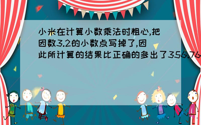 小米在计算小数乘法时粗心,把因数3.2的小数点写掉了,因此所计算的结果比正确的多出了356.76.,正确的积