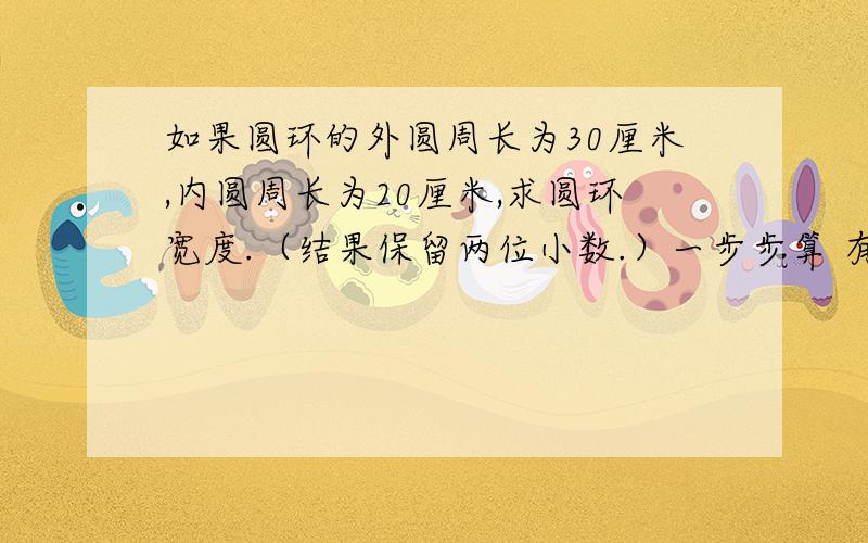 如果圆环的外圆周长为30厘米,内圆周长为20厘米,求圆环宽度.（结果保留两位小数.）一步步算 有数字的