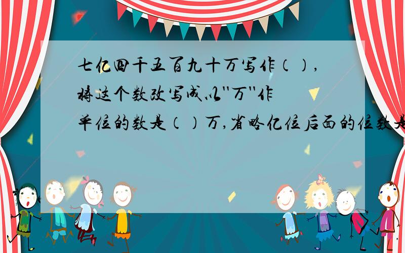 七亿四千五百九十万写作（）,将这个数改写成以''万''作单位的数是（）万,省略亿位后面的位数是（）亿