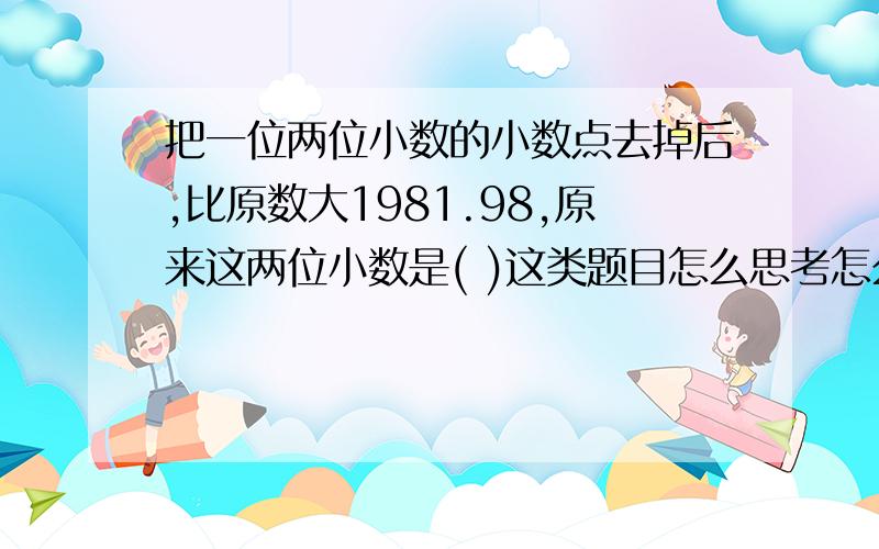 把一位两位小数的小数点去掉后,比原数大1981.98,原来这两位小数是( )这类题目怎么思考怎么做方法