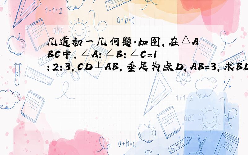 几道初一几何题.如图,在△ABC中,∠A：∠B：∠C=1：2：3,CD⊥AB,垂足为点D,AB=3,求BD的长.这是图：