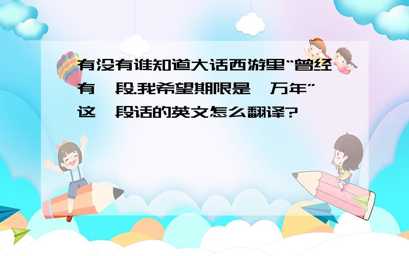 有没有谁知道大话西游里“曾经有一段.我希望期限是一万年”这一段话的英文怎么翻译?