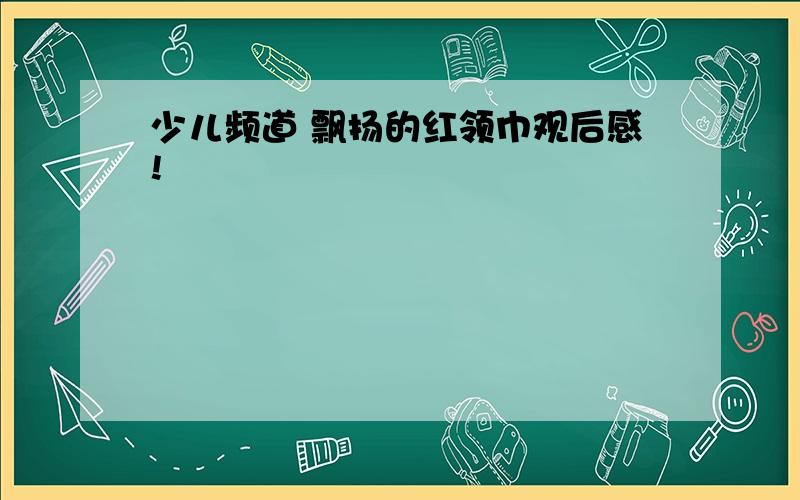 少儿频道 飘扬的红领巾观后感!