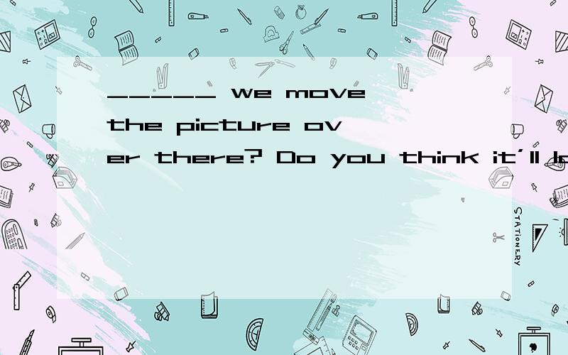 _____ we move the picture over there? Do you think it’ll loo