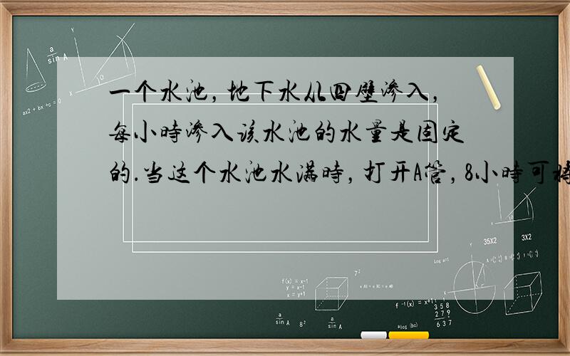 一个水池，地下水从四壁渗入，每小时渗入该水池的水量是固定的．当这个水池水满时，打开A管，8小时可将水池排空；打开B管，1