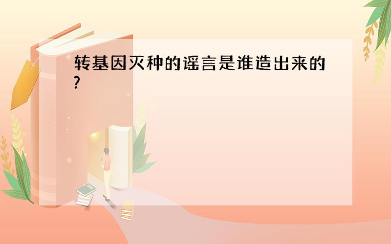 转基因灭种的谣言是谁造出来的?