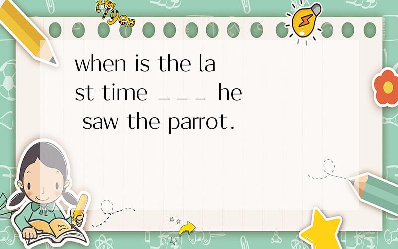 when is the last time ___ he saw the parrot.