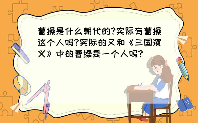 曹操是什么朝代的?实际有曹操这个人吗?实际的又和《三国演义》中的曹操是一个人吗?