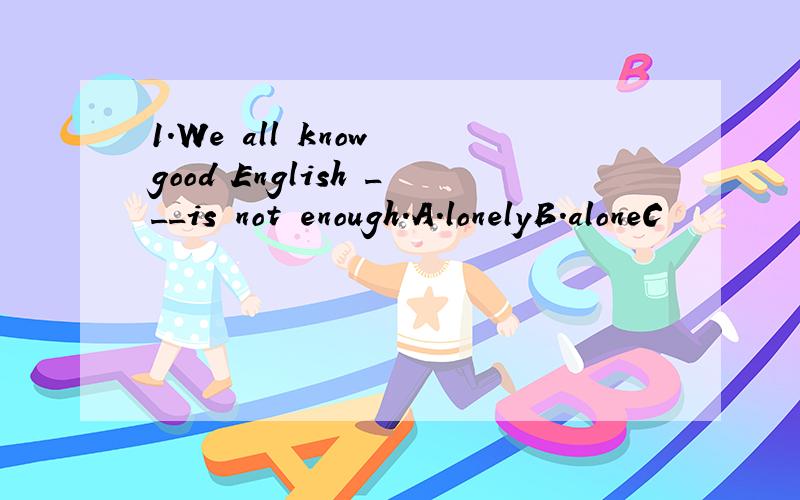 1.We all know good English ___is not enough.A.lonelyB.aloneC