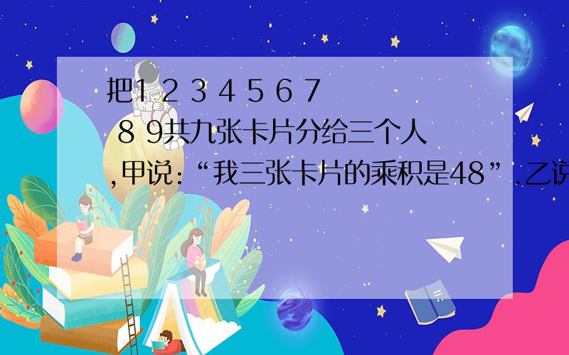 把1 2 3 4 5 6 7 8 9共九张卡片分给三个人,甲说:“我三张卡片的乘积是48”.乙说：“我三张的乘积是16”