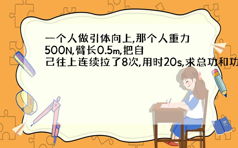 一个人做引体向上,那个人重力500N,臂长0.5m,把自己往上连续拉了8次,用时20s,求总功和功率.