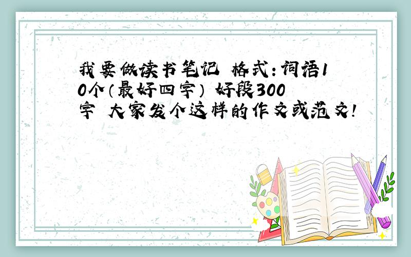 我要做读书笔记 格式：词语10个（最好四字） 好段300字 大家发个这样的作文或范文!