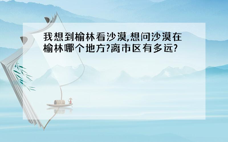 我想到榆林看沙漠,想问沙漠在榆林哪个地方?离市区有多远?