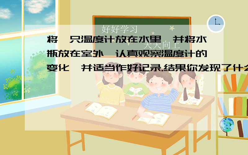 将一只温度计放在水里,并将水瓶放在室外,认真观察温度计的变化,并适当作好记录.结果你发现了什么?