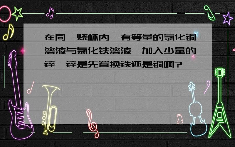 在同一烧杯内,有等量的氯化铜溶液与氯化铁溶液,加入少量的锌,锌是先置换铁还是铜啊?