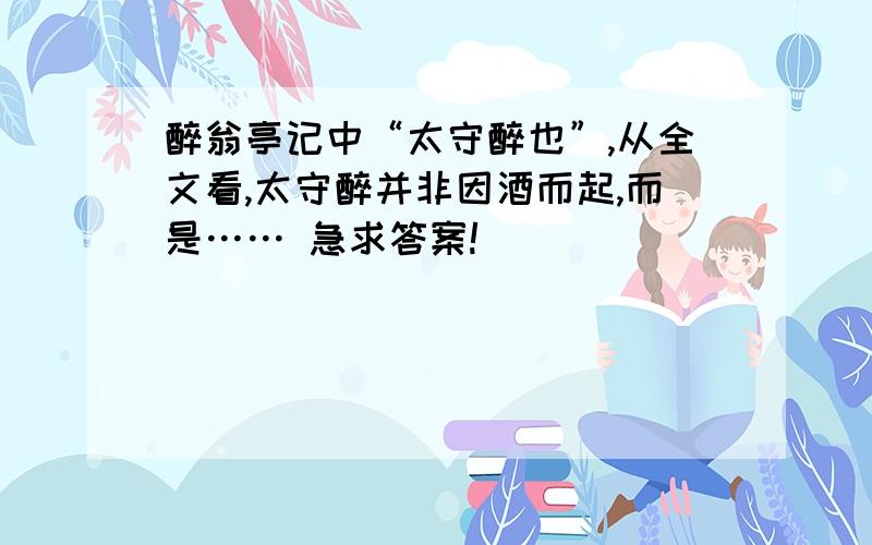 醉翁亭记中“太守醉也”,从全文看,太守醉并非因酒而起,而是…… 急求答案!