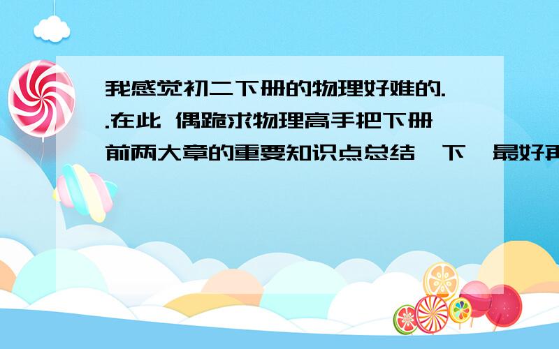 我感觉初二下册的物理好难的..在此 偶跪求物理高手把下册前两大章的重要知识点总结一下,最好再附加几个典型例题