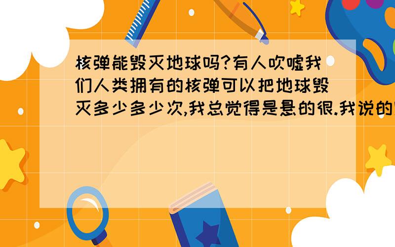 核弹能毁灭地球吗?有人吹嘘我们人类拥有的核弹可以把地球毁灭多少多少次,我总觉得是悬的很.我说的毁灭不是把一个城市夷为平地