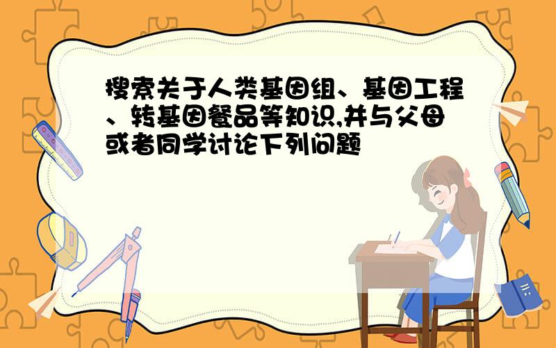 搜索关于人类基因组、基因工程、转基因餐品等知识,并与父母或者同学讨论下列问题