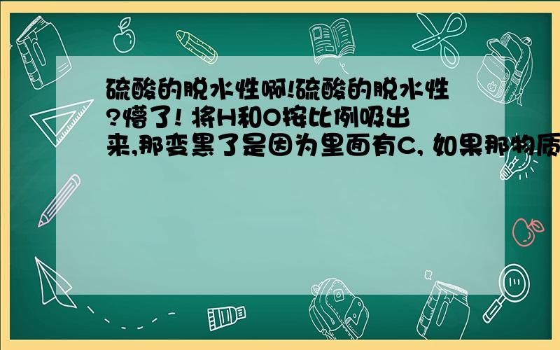 硫酸的脱水性啊!硫酸的脱水性?懵了! 将H和O按比例吸出来,那变黑了是因为里面有C, 如果那物质没有C呢? 那稀释硫酸的