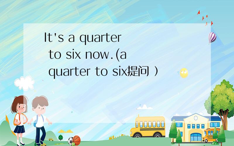 It's a quarter to six now.(a quarter to six提问 ）