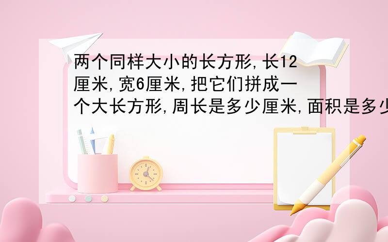 两个同样大小的长方形,长12厘米,宽6厘米,把它们拼成一个大长方形,周长是多少厘米,面积是多少