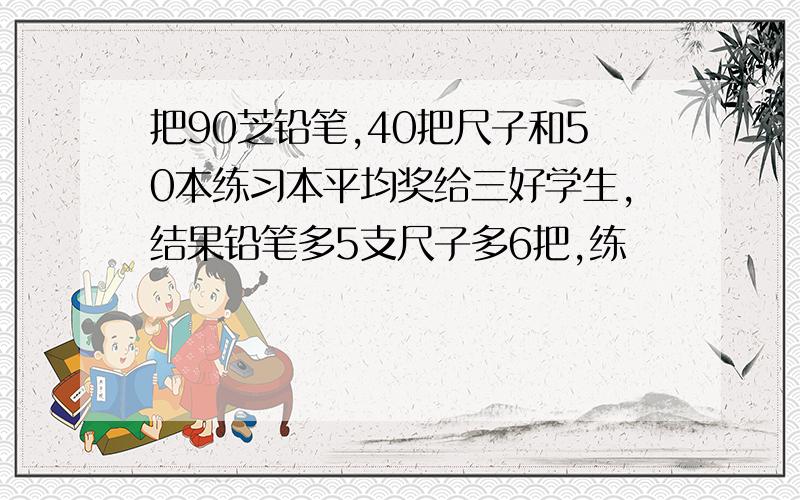 把90芝铅笔,40把尺子和50本练习本平均奖给三好学生,结果铅笔多5支尺子多6把,练