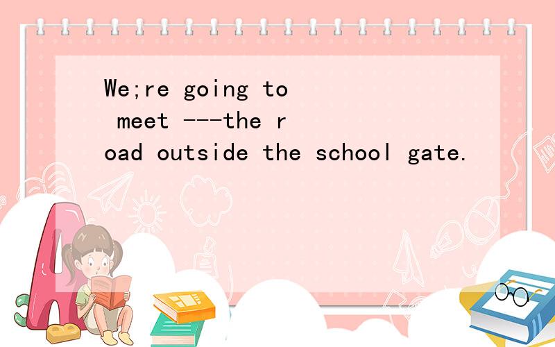 We;re going to meet ---the road outside the school gate.