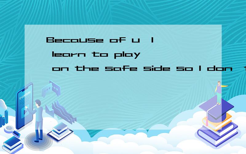 Because of u,I learn to play on the safe side so I don't get