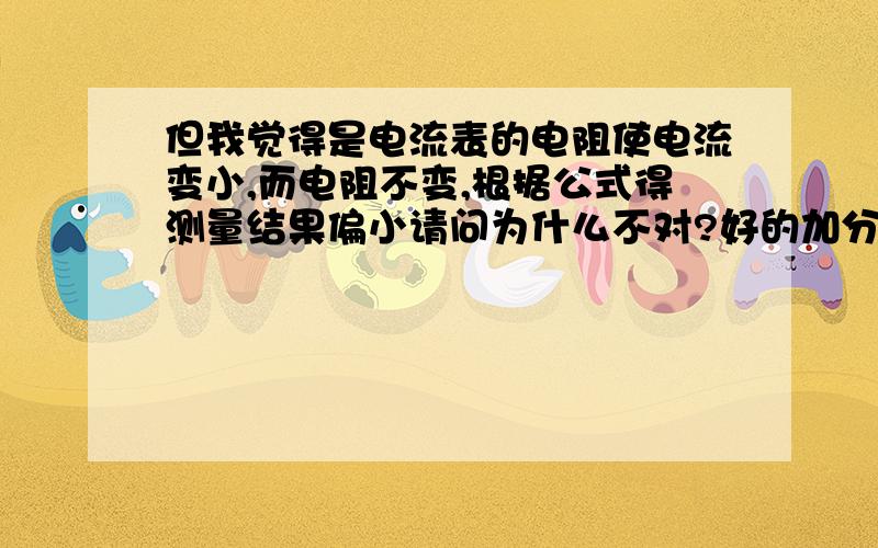 但我觉得是电流表的电阻使电流变小,而电阻不变,根据公式得测量结果偏小请问为什么不对?好的加分