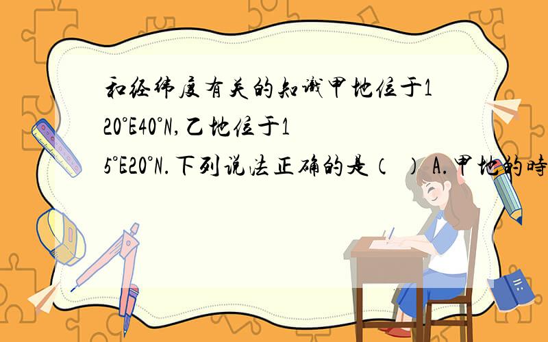 和经纬度有关的知识甲地位于120°E40°N,乙地位于15°E20°N.下列说法正确的是（ ） A.甲地的时间比乙地早