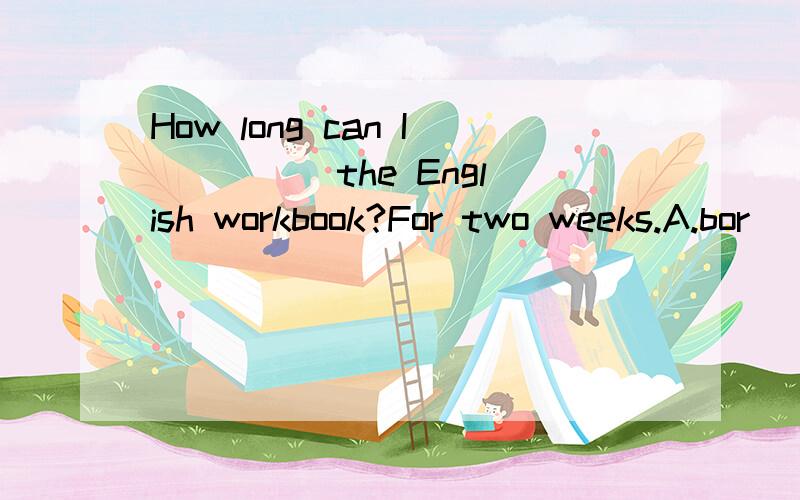 How long can I ____ the English workbook?For two weeks.A.bor