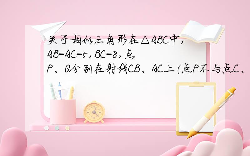 关于相似三角形在△ABC中,AB=AC=5,BC=8,点P、Q分别在射线CB、AC上（点P不与点C、点B重合）,且保持∠