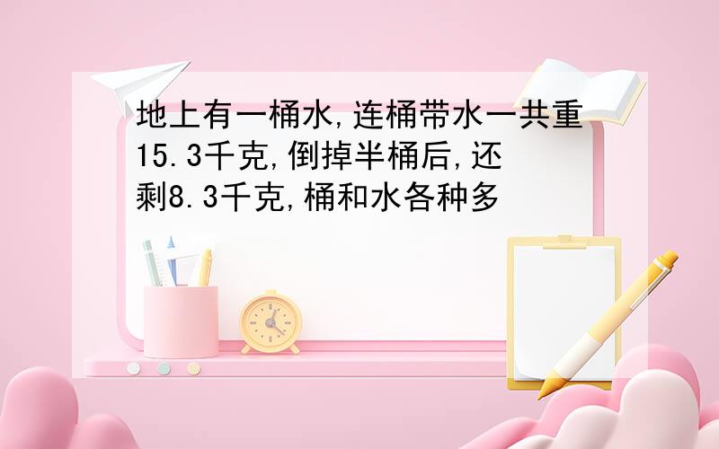 地上有一桶水,连桶带水一共重15.3千克,倒掉半桶后,还剩8.3千克,桶和水各种多