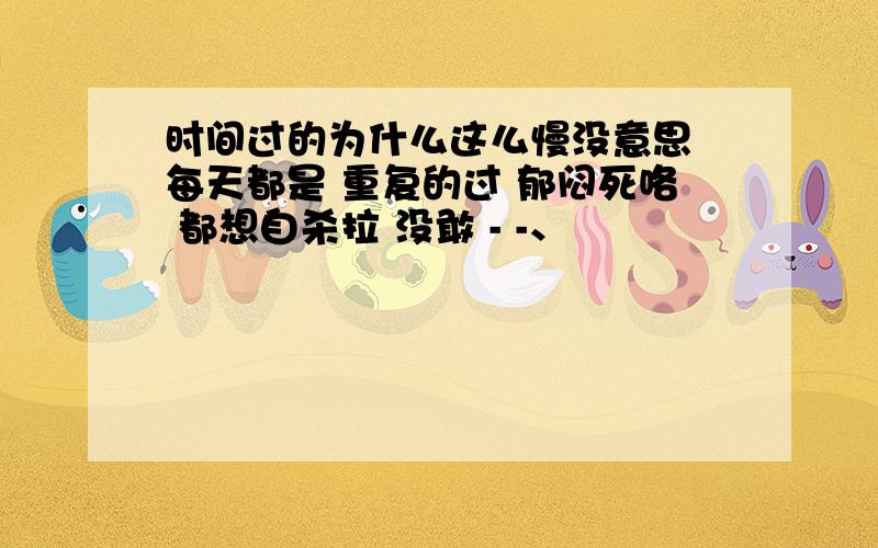 时间过的为什么这么慢没意思 每天都是 重复的过 郁闷死咯 都想自杀拉 没敢 - -、