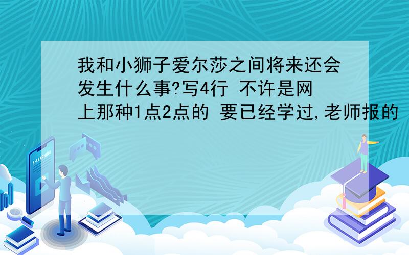 我和小狮子爱尔莎之间将来还会发生什么事?写4行 不许是网上那种1点2点的 要已经学过,老师报的