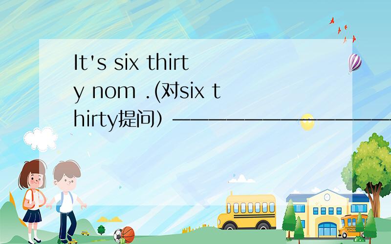 It's six thirty nom .(对six thirty提问）——————————————————————