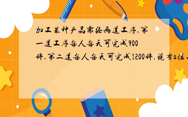 加工某种产品需经两道工序,第一道工序每人每天可完成900件,第二道每人每天可完成1200件.现有a位工人,