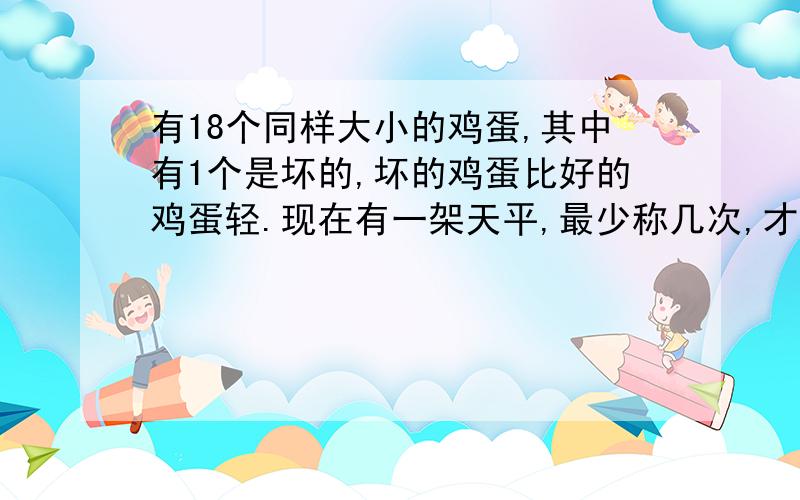 有18个同样大小的鸡蛋,其中有1个是坏的,坏的鸡蛋比好的鸡蛋轻.现在有一架天平,最少称几次,才能把坏的鸡蛋找出来?