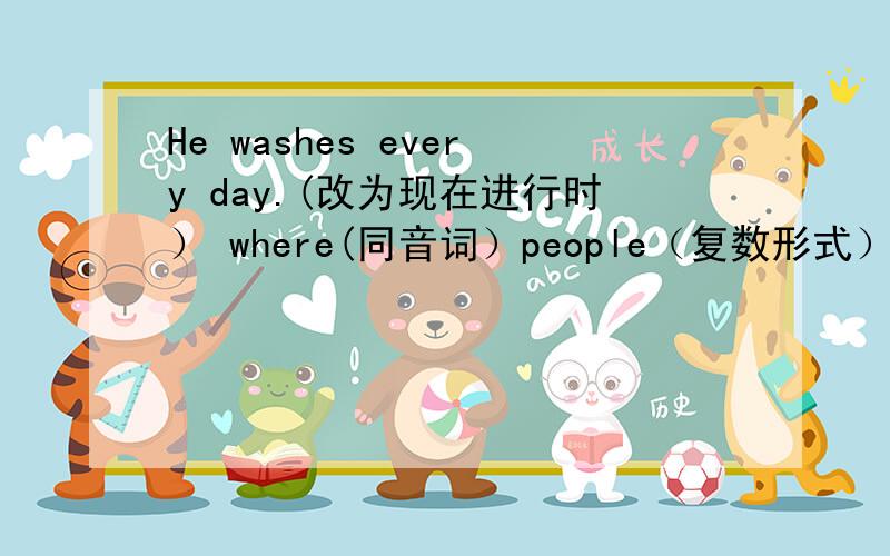 He washes every day.(改为现在进行时） where(同音词）people（复数形式）feel(过去式