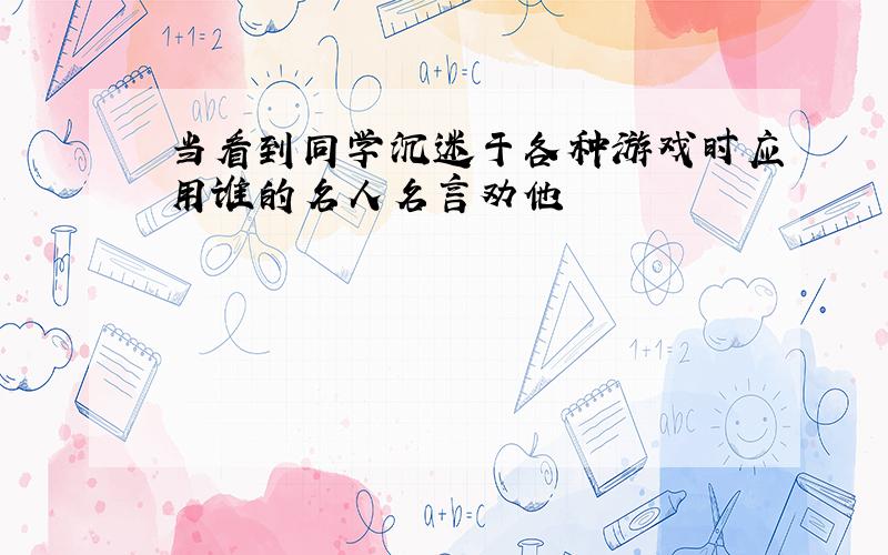 当看到同学沉迷于各种游戏时应用谁的名人名言劝他