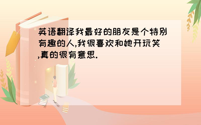 英语翻译我最好的朋友是个特别有趣的人,我很喜欢和她开玩笑,真的很有意思.