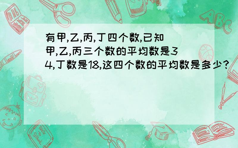 有甲,乙,丙,丁四个数,已知甲,乙,丙三个数的平均数是34,丁数是18,这四个数的平均数是多少?