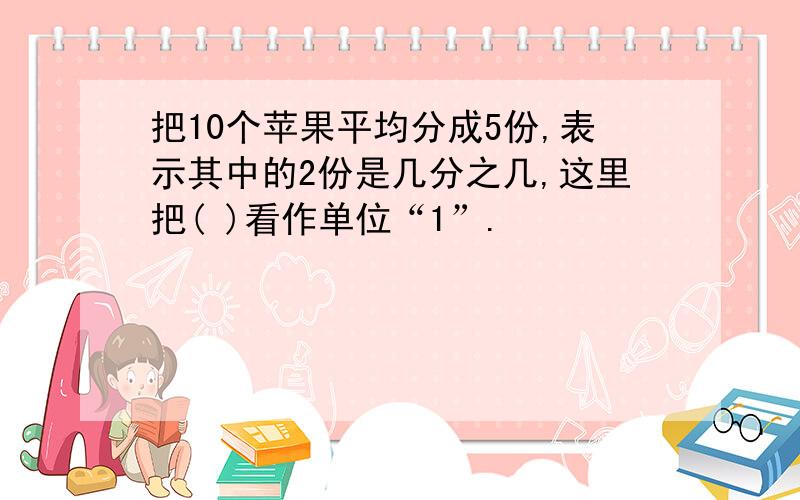 把10个苹果平均分成5份,表示其中的2份是几分之几,这里把( )看作单位“1”.