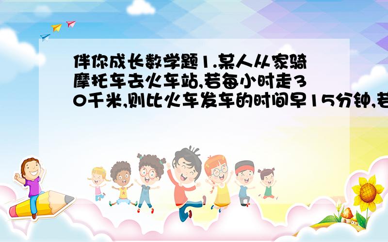 伴你成长数学题1.某人从家骑摩托车去火车站,若每小时走30千米,则比火车发车的时间早15分钟,若每小时走18千米,则比火