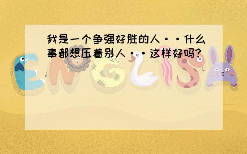 我是一个争强好胜的人··什么事都想压着别人··这样好吗?