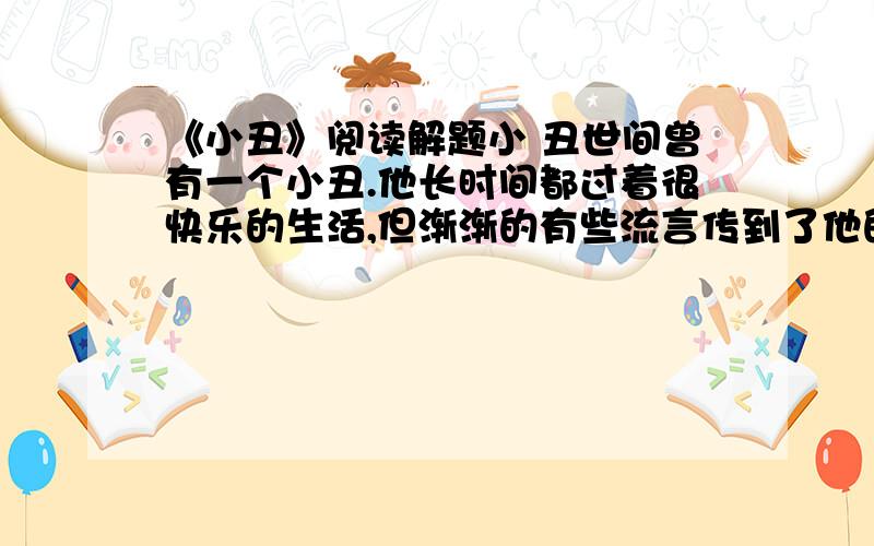 《小丑》阅读解题小 丑世间曾有一个小丑.他长时间都过着很快乐的生活,但渐渐的有些流言传到了他的耳朵里,说他到处被公认为是