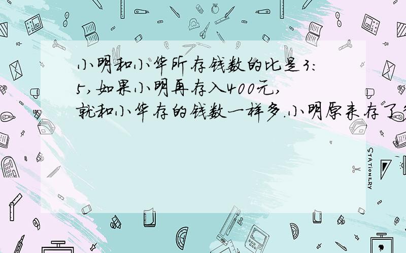 小明和小华所存钱数的比是3:5,如果小明再存入400元,就和小华存的钱数一样多.小明原来存了多少钱?