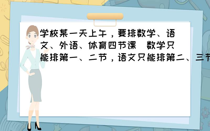 学校某一天上午，要排数学、语文、外语、体育四节课．数学只能排第一、二节，语文只能排第二、三节，外语必须排在体育的前面．满